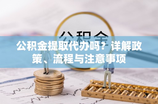 铁锋公积金提取代办吗？详解政策、流程与注意事项