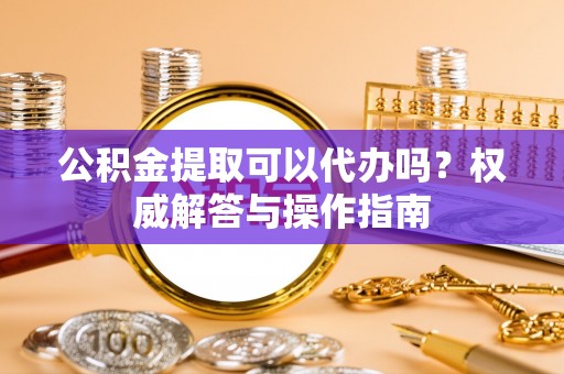 铁锋公积金提取可以代办吗？权威解答与操作指南
