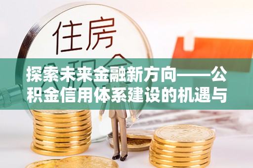 铁锋探索未来金融新方向——公积金信用体系建设的机遇与挑战