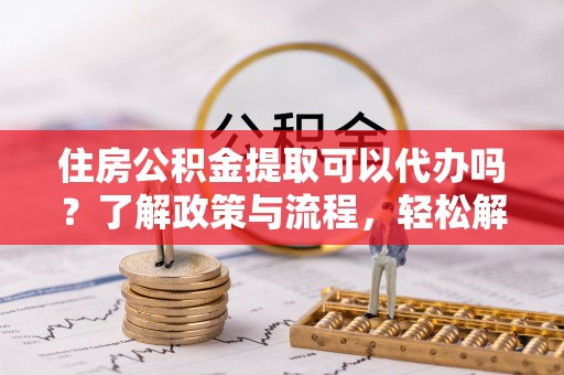 铁锋住房公积金提取可以代办吗？了解政策与流程，轻松解决疑问