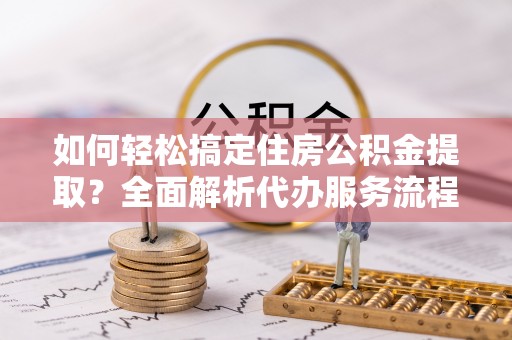 铁锋如何轻松搞定住房公积金提取？全面解析代办服务流程与优势