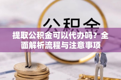 铁锋提取公积金可以代办吗？全面解析流程与注意事项