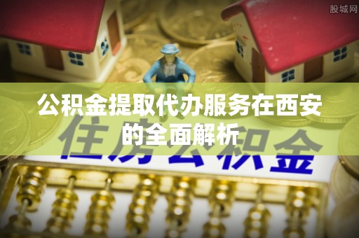 铁锋公积金提取代办服务在西安的全面解析