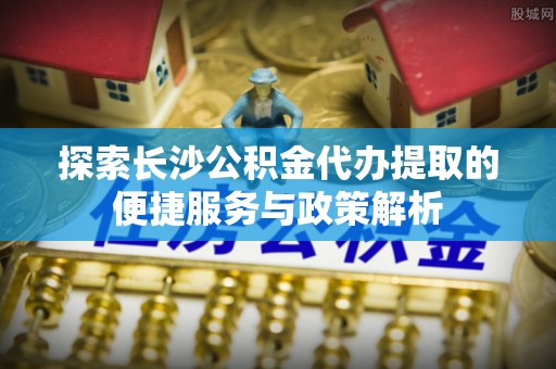铁锋探索长沙公积金代办提取的便捷服务与政策解析