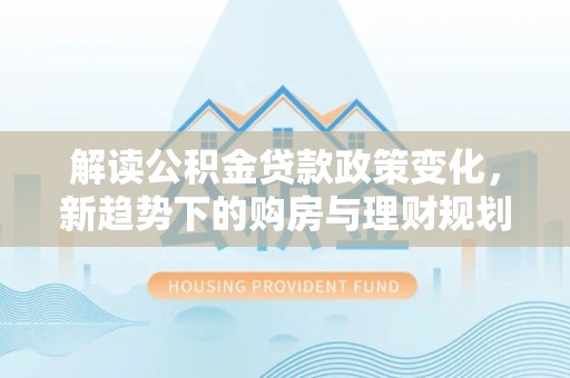 铁锋解读公积金贷款政策变化，新趋势下的购房与理财规划
