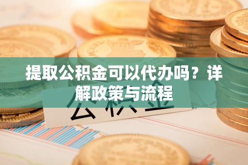 铁锋提取公积金可以代办吗？详解政策与流程