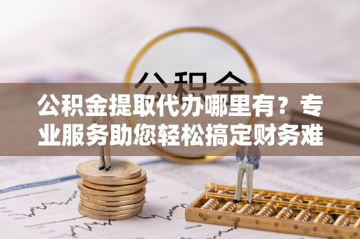 铁锋公积金提取代办哪里有？专业服务助您轻松搞定财务难题