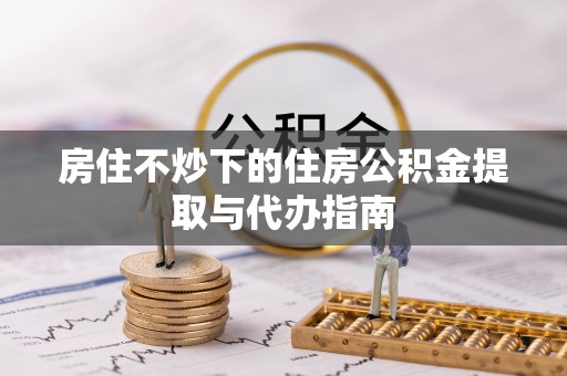 铁锋房住不炒下的住房公积金提取与代办指南