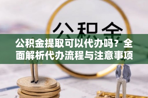 铁锋公积金提取可以代办吗？全面解析代办流程与注意事项